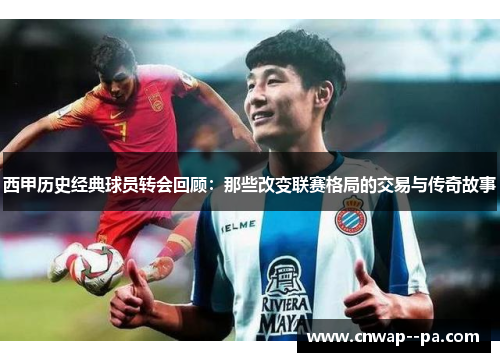 西甲历史经典球员转会回顾：那些改变联赛格局的交易与传奇故事