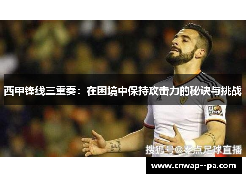 西甲锋线三重奏:在困境中保持攻击力的秘诀与挑战 西甲锋线三重奏:在困境中保持攻击力的秘诀与挑战