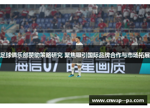 足球俱乐部赞助策略研究 聚焦吸引国际品牌合作与市场拓展 足球俱乐部赞助策略研究 聚焦吸引国际品牌合作与市场拓展