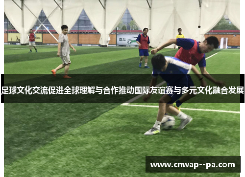 足球文化交流促进全球理解与合作推动国际友谊赛与多元文化融合发展