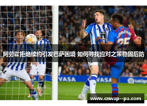 阿劳霍拒绝续约引发巴萨困境 如何寻找应对之策稳固后防 阿劳霍拒绝续约引发巴萨困境 如何寻找应对之策稳固后防