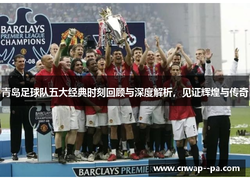 青岛足球队五大经典时刻回顾与深度解析，见证辉煌与传奇